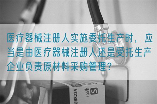 醫(yī)療器械注冊人實(shí)施委托生產(chǎn)時，應(yīng)當(dāng)是由醫(yī)療器械注冊人還是受托生產(chǎn)企業(yè)負(fù)責(zé)原材料采購管理？(圖1)