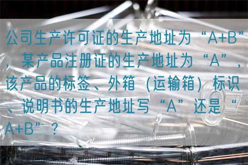 公司生產(chǎn)許可證的生產(chǎn)地址為“A+B”，某產(chǎn)品注冊(cè)證的生產(chǎn)地址為“A”，該產(chǎn)品的標(biāo)簽、外箱（運(yùn)輸箱）標(biāo)識(shí)、說(shuō)明書的生產(chǎn)地址寫“A”還是“A+B”？(圖1)
