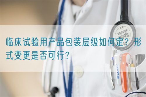 臨床試驗(yàn)用產(chǎn)品包裝層級(jí)如何定？形式變更是否可行？(圖1)