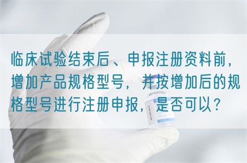 臨床試驗(yàn)結(jié)束后、申報(bào)注冊資料前，增加產(chǎn)品規(guī)格型號，并按增加后的規(guī)格型號進(jìn)行注冊申報(bào)，是否可以？(圖1)