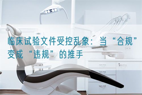 臨床試驗文件受控亂象：當“合規(guī)”變成“違規(guī)”的推手(圖1)