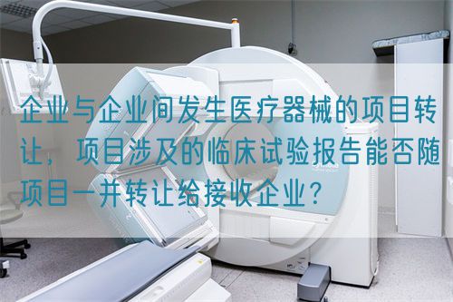 企業(yè)與企業(yè)間發(fā)生醫(yī)療器械的項(xiàng)目轉(zhuǎn)讓，項(xiàng)目涉及的臨床試驗(yàn)報(bào)告能否隨項(xiàng)目一并轉(zhuǎn)讓給接收企業(yè)？(圖1)