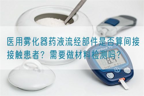 醫(yī)用霧化器藥液流經部件是否算間接接觸患者？需要做材料檢測嗎？(圖1)