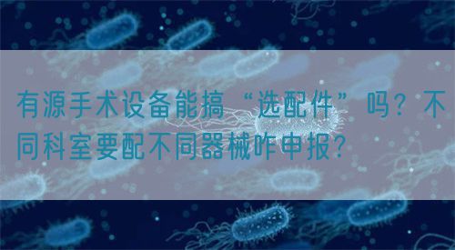 有源手術(shù)設(shè)備能搞“選配件”嗎？不同科室要配不同器械咋申報(bào)？(圖1)