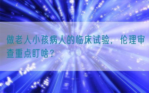 做老人小孩病人的臨床試驗(yàn)，倫理審查重點(diǎn)盯啥？(圖1)