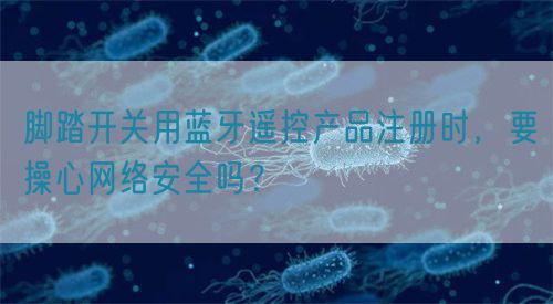 腳踏開(kāi)關(guān)用藍(lán)牙遙控產(chǎn)品注冊(cè)時(shí)，要操心網(wǎng)絡(luò)安全嗎？(圖1)