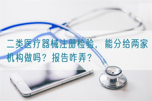 二類醫(yī)療器械注冊檢驗，能分給兩家機構做嗎？報告咋弄？(圖1)