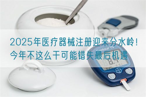 2025年醫(yī)療器械注冊迎來分水嶺！今年不這么干可能錯失最后機遇(圖1)